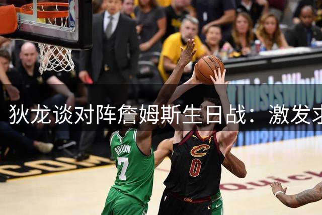 狄龙谈对阵詹姆斯生日战：激发求胜欲增添比赛看点